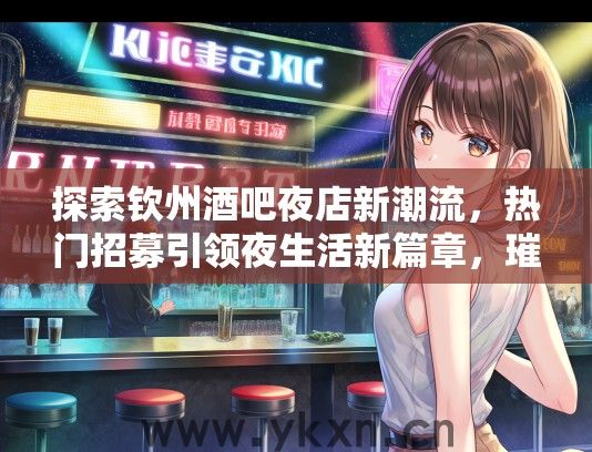探索钦州酒吧夜店新潮流，热门招募引领夜生活新篇章，璀璨霓虹下不容错过的夜市风采！